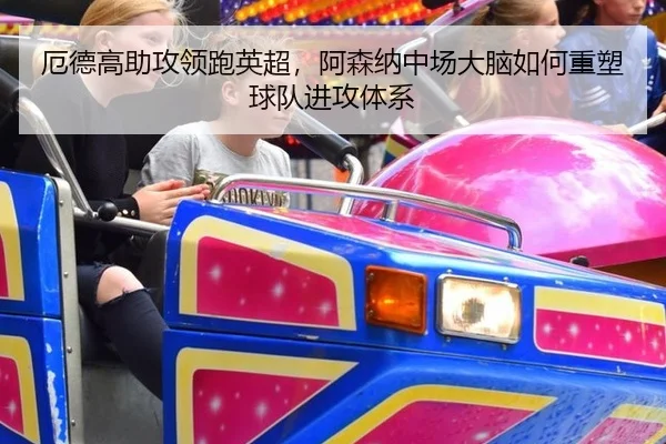 厄德高助攻领跑英超，阿森纳中场大脑如何重塑球队进攻体系