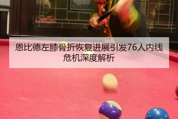 恩比德左膝骨折恢复进展引发76人内线危机深度解析