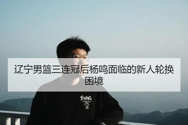 辽宁男篮三连冠后杨鸣面临的新人轮换困境