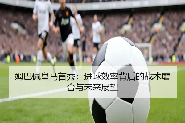 姆巴佩皇马首秀：进球效率背后的战术磨合与未来展望