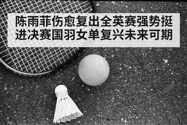 陈雨菲伤愈复出全英赛强势挺进决赛国羽女单复兴未来可期